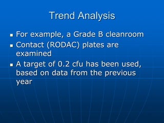 Trend Analysis
 For example, a Grade B cleanroom
 Contact (RODAC) plates are
examined
 A target of 0.2 cfu has been used,
based on data from the previous
year
 