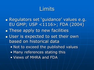 Limits
 Regulators set ‘guidance’ values e.g.
EU GMP; USP <1116>; FDA (2004)
 These apply to new facilities
 User is expected to set their own
based on historical data
• Not to exceed the published values
• Many references stating this
• Views of MHRA and FDA
 