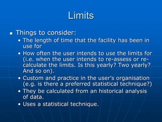 Limits
 Things to consider:
• The length of time that the facility has been in
use for
• How often the user intends to use the limits for
(i.e. when the user intends to re-assess or re-
calculate the limits. Is this yearly? Two yearly?
And so on).
• Custom and practice in the user’s organisation
(e.g. is there a preferred statistical technique?)
• They be calculated from an historical analysis
of data.
• Uses a statistical technique.
 