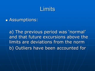 Limits
 Assumptions:
a) The previous period was ‘normal’
and that future excursions above the
limits are deviations from the norm
b) Outliers have been accounted for
 