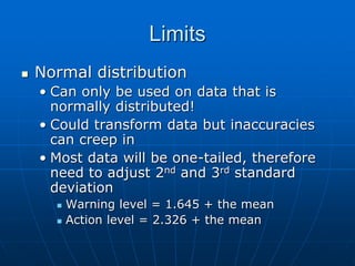 Limits
 Normal distribution
• Can only be used on data that is
normally distributed!
• Could transform data but inaccuracies
can creep in
• Most data will be one-tailed, therefore
need to adjust 2nd and 3rd standard
deviation
 Warning level = 1.645 + the mean
 Action level = 2.326 + the mean
 