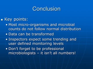Conclusion
 Key points:
• Most micro-organisms and microbial
counts do not follow normal distribution
• Data can be transformed
• Inspectors expect some trending and
user defined monitoring levels
• Don’t forget to be professional
microbiologists – it isn’t all numbers!
 