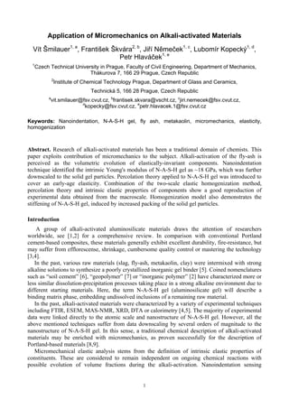 Application of Micromechanics on Alkali-activated Materials
Vít Šmilauer1, a
, František Škvára2, b
, Jiří Němeček1, c
, Lubomír Kopecký1, d
,
Petr Hlaváček1, e
1
Czech Technical University in Prague, Faculty of Civil Engineering, Department of Mechanics,
Thákurova 7, 166 29 Prague, Czech Republic
2
Institute of Chemical Technology Prague, Department of Glass and Ceramics,
Technická 5, 166 28 Prague, Czech Republic
a
vit.smilauer@fsv.cvut.cz, b
frantisek.skvara@vscht.cz, c
jiri.nemecek@fsv.cvut.cz,
d
kopecky@fsv.cvut.cz, e
petr.hlavacek.1@fsv.cvut.cz
Keywords: Nanoindentation, N-A-S-H gel, fly ash, metakaolin, micromechanics, elasticity,
homogenization
Abstract. Research of alkali-activated materials has been a traditional domain of chemists. This
paper exploits contribution of micromechanics to the subject. Alkali-activation of the fly-ash is
perceived as the volumetric evolution of elastically-invariant components. Nanoindentation
technique identified the intrinsic Young's modulus of N-A-S-H gel as ~18 GPa, which was further
downscaled to the solid gel particles. Percolation theory applied to N-A-S-H gel was introduced to
cover an early-age elasticity. Combination of the two-scale elastic homogenization method,
percolation theory and intrinsic elastic properties of components show a good reproduction of
experimental data obtained from the macroscale. Homogenization model also demonstrates the
stiffening of N-A-S-H gel, induced by increased packing of the solid gel particles.
Introduction
A group of alkali-activated aluminosilicate materials draws the attention of researchers
worldwide, see [1,2] for a comprehensive review. In comparison with conventional Portland
cement-based composites, these materials generally exhibit excellent durability, fire-resistance, but
may suffer from efflorescense, shrinkage, cumbersome quality control or mastering the technology
[3,4].
In the past, various raw materials (slag, fly-ash, metakaolin, clay) were intermixed with strong
alkaline solutions to synthesize a poorly crystallized inorganic gel binder [5]. Coined nomenclatures
such as “soil cement” [6], “geopolymer” [7] or “inorganic polymer” [2] have characterized more or
less similar dissolution-precipitation processes taking place in a strong alkaline environment due to
different starting materials. Here, the term N-A-S-H gel (aluminosilicate gel) will describe a
binding matrix phase, embedding undissolved inclusions of a remaining raw material.
In the past, alkali-activated materials were characterized by a variety of experimental techniques
including FTIR, ESEM, MAS-NMR, XRD, DTA or calorimetry [4,5]. The majority of experimental
data were linked directly to the atomic scale and nanostructure of N-A-S-H gel. However, all the
above mentioned techniques suffer from data downscaling by several orders of magnitude to the
nanostructure of N-A-S-H gel. In this sense, a traditional chemical description of alkali-activated
materials may be enriched with micromechanics, as proven successfully for the description of
Portland-based materials [8,9].
Micromechanical elastic analysis stems from the definition of intrinsic elastic properties of
constituents. These are considered to remain independent on ongoing chemical reactions with
possible evolution of volume fractions during the alkali-activation. Nanoindentation sensing
1
 