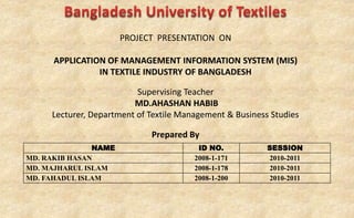 PROJECT PRESENTATION ON
APPLICATION OF MANAGEMENT INFORMATION SYSTEM (MIS)
IN TEXTILE INDUSTRY OF BANGLADESH
Supervising Teacher
MD.AHASHAN HABIB
Lecturer, Department of Textile Management & Business Studies
Prepared By
NAME ID NO. SESSION
MD. RAKIB HASAN 2008-1-171 2010-2011
MD. MAJHARUL ISLAM 2008-1-178 2010-2011
MD. FAHADUL ISLAM 2008-1-200 2010-2011
 