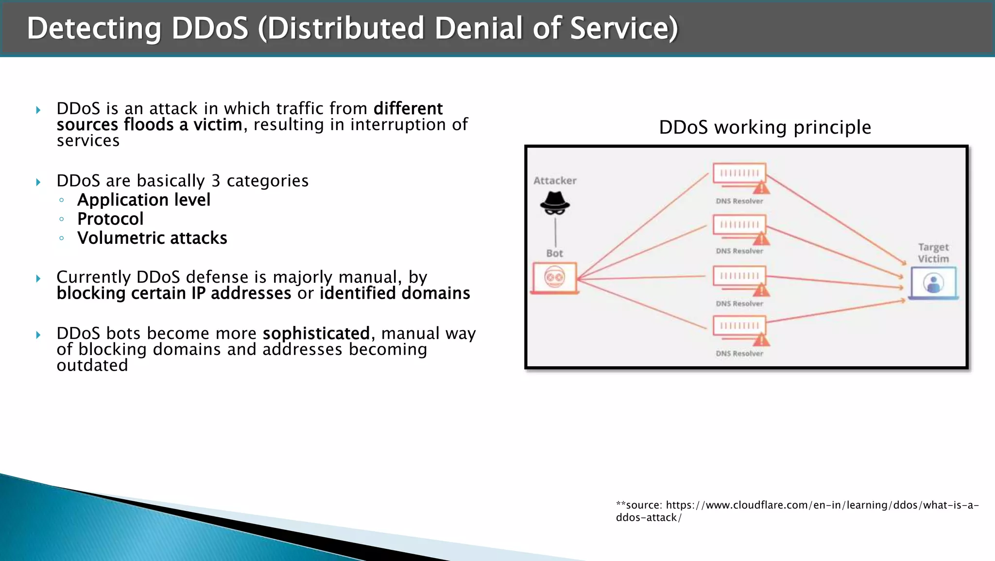 Detecting DDoS (Distributed Denial of Service)
 DDoS is an attack in which traffic from different
sources floods a victim, resulting in interruption of
services
 DDoS are basically 3 categories
◦ Application level
◦ Protocol
◦ Volumetric attacks
 Currently DDoS defense is majorly manual, by
blocking certain IP addresses or identified domains
 DDoS bots become more sophisticated, manual way
of blocking domains and addresses becoming
outdated
**source: https://www.cloudflare.com/en-in/learning/ddos/what-is-a-
ddos-attack/
DDoS working principle
 