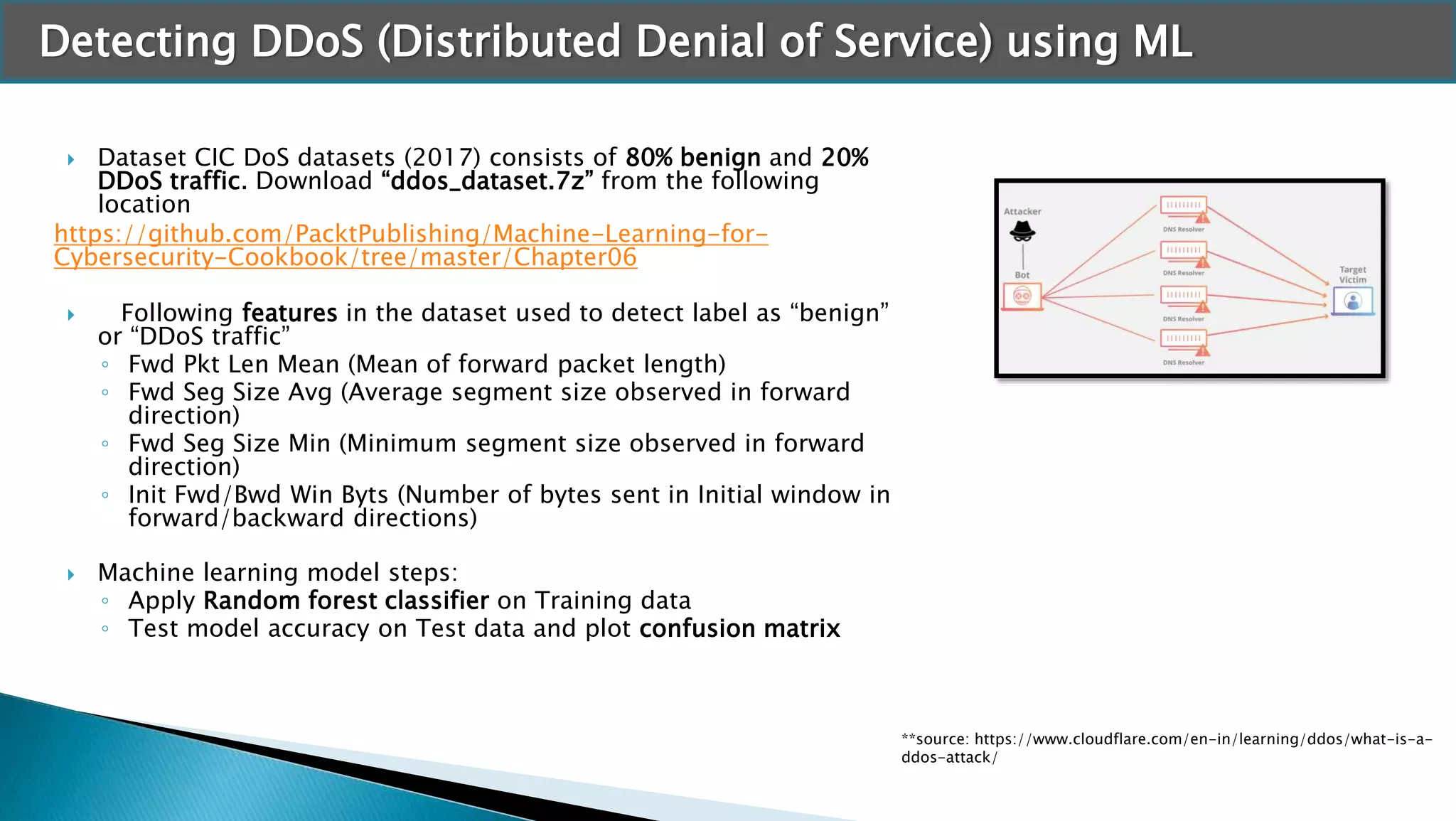 Detecting DDoS (Distributed Denial of Service) using ML
 Dataset CIC DoS datasets (2017) consists of 80% benign and 20%
DDoS traffic. Download “ddos_dataset.7z” from the following
location
https://github.com/PacktPublishing/Machine-Learning-for-
Cybersecurity-Cookbook/tree/master/Chapter06
 Following features in the dataset used to detect label as “benign”
or “DDoS traffic”
◦ Fwd Pkt Len Mean (Mean of forward packet length)
◦ Fwd Seg Size Avg (Average segment size observed in forward
direction)
◦ Fwd Seg Size Min (Minimum segment size observed in forward
direction)
◦ Init Fwd/Bwd Win Byts (Number of bytes sent in Initial window in
forward/backward directions)
 Machine learning model steps:
◦ Apply Random forest classifier on Training data
◦ Test model accuracy on Test data and plot confusion matrix
**source: https://www.cloudflare.com/en-in/learning/ddos/what-is-a-
ddos-attack/
 