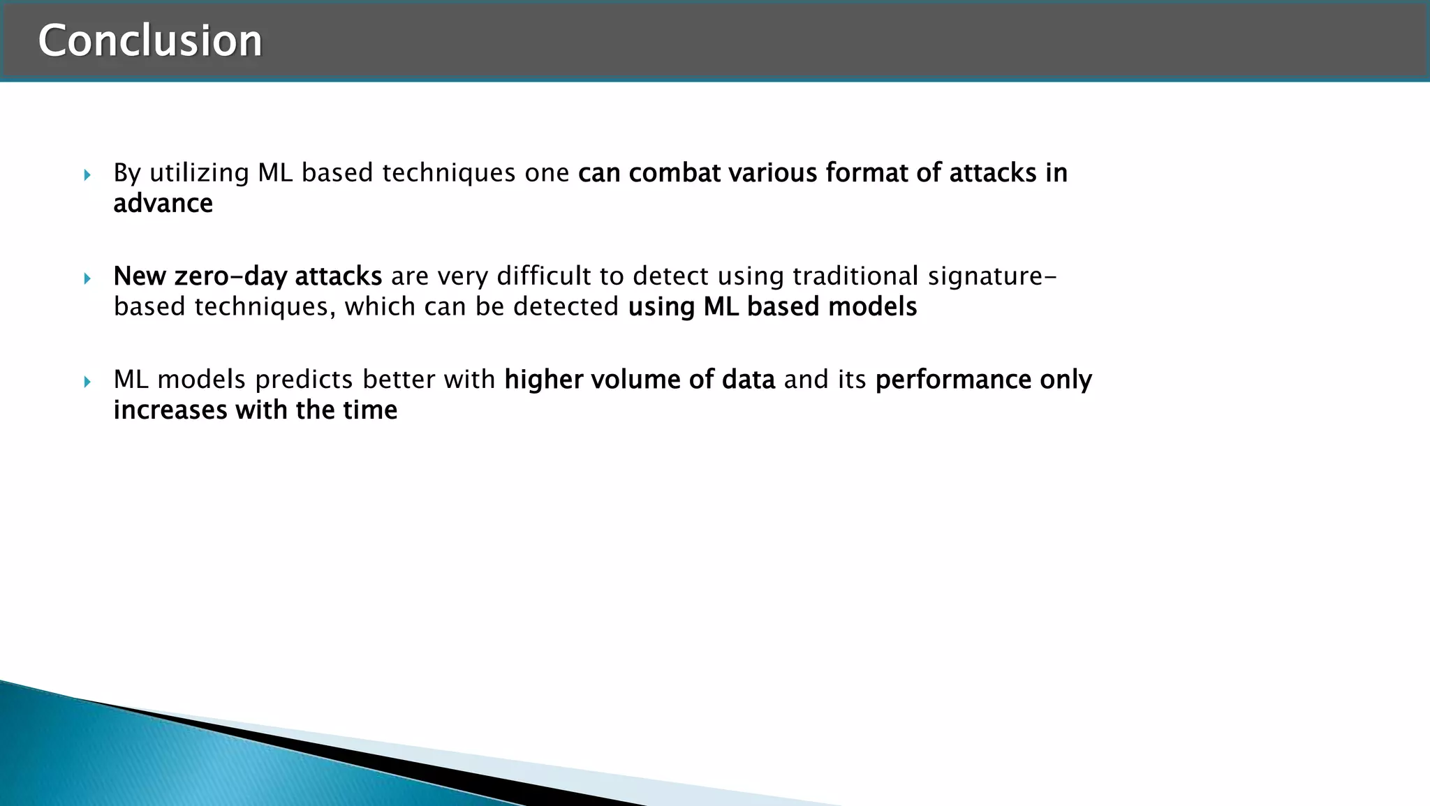 Conclusion
 By utilizing ML based techniques one can combat various format of attacks in
advance
 New zero-day attacks are very difficult to detect using traditional signature-
based techniques, which can be detected using ML based models
 ML models predicts better with higher volume of data and its performance only
increases with the time
 