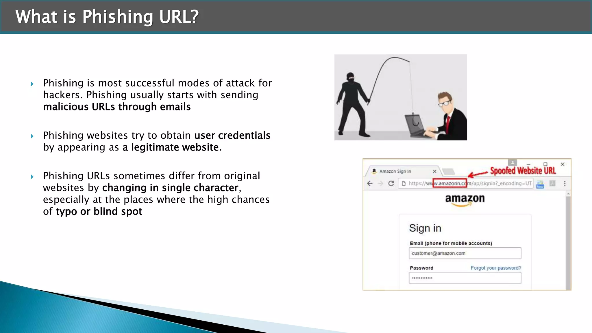 What is Phishing URL?
 Phishing is most successful modes of attack for
hackers. Phishing usually starts with sending
malicious URLs through emails
 Phishing websites try to obtain user credentials
by appearing as a legitimate website.
 Phishing URLs sometimes differ from original
websites by changing in single character,
especially at the places where the high chances
of typo or blind spot
 