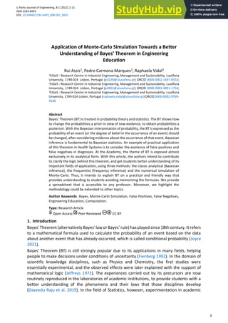 U.Porto Journal of Engineering, 8:1 (2022) 2-11
ISSN 2183-6493
DOI: 10.24840/2183-6493_008.001_0002
Received: 28 October, 2021
Accepted: 7 December, 2021
Published: 16 February, 2022
2
Application of Monte-Carlo Simulation Towards a Better
Understanding of Bayes’ Theorem in Engineering
Education
Rui Assis1, Pedro Carmona Marques2, Raphaela Vidal3
1EIGeS - Research Centre in Industrial Engineering, Management and Sustainability, Lusófona
University, 1749-024 Lisbon, Portugal (p1028@ulusofona.pt) ORCID 0000-0002-1697-055X;
2EIGeS - Research Centre in Industrial Engineering, Management and Sustainability, Lusófona
University, 1749-024 Lisbon, Portugal (p4803@ulusofona.pt) ORCID 0000-0003-4891-1754;
3EIGeS - Research Centre in Industrial Engineering, Management and Sustainability, Lusófona
University, 1749-024 Lisbon, Portugal (raphaela.vidal@ulusofona.pt) ORCID 0000-0002-9769-
9166
Abstract
Bayes' Theorem (BT) is treated in probability theory and statistics. The BT shows how
to change the probabilities a priori in view of new evidence, to obtain probabilities a
posteriori. With the Bayesian interpretation of probability, the BT is expressed as the
probability of an event (or the degree of belief in the occurrence of an event) should
be changed, after considering evidence about the occurrence of that event. Bayesian
inference is fundamental to Bayesian statistics. An example of practical application
of this theorem in Health Systems is to consider the existence of false positives and
false negatives in diagnoses. At the Academy, the theme of BT is exposed almost
exclusively in its analytical form. With this article, the authors intend to contribute
to clarify the logic behind this theorem, and get students better understanding of its
important fields of application, using three methods: the classic analytical (Bayesian
inference), the frequentist (frequency inference) and the numerical simulation of
Monte-Carlo. Thus, it intends to explain BT on a practical and friendly way that
provides understanding to students avoiding memorizing the formulas. We provide
a spreadsheet that is accessible to any professor. Moreover, we highlight the
methodology could be extended to other topics.
Author Keywords. Bayes, Monte-Carlo Simulation, False Positives, False Negatives,
Engineering Education, Computation.
Type: Research Article
Open Access Peer Reviewed CC BY
1. Introduction
Bayes' Theorem (alternatively Bayes' law or Bayes' rule) has played since 18th century. It refers
to a mathematical formula used to calculate the probability of an event based on the data
about another event that has already occurred, which is called conditional probability (Joyce
2021).
Bayes' Theorem (BT) is still strongly popular due to its applications in many fields, helping
people to make decisions under conditions of uncertainty (Fienberg 1992). In the domain of
scientific knowledge disciplines, such as Physics and Chemistry, the first studies were
essentially experimental, and the observed effects were later explained with the support of
mathematical logic (Jeffreys 1973). The experiences carried out by its precursors are now
routinely reproduced in the laboratories of academic institutions, to provide students with a
better understanding of the phenomena and their laws that those disciplines develop
(Daveedu Raju et al. 2019). In the field of Statistics, however, experimentation in academic
 