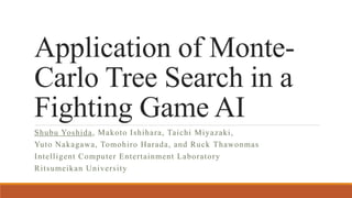 Application of Monte-
Carlo Tree Search in a
Fighting Game AI
Shubu Yoshida, Makoto Ishihara, Taichi Miyazaki,
Yuto Nakagawa, Tomohiro Harada, and Ruck Thawonmas
Intelligent Computer Entertainment Laboratory
Ritsumeikan University
 