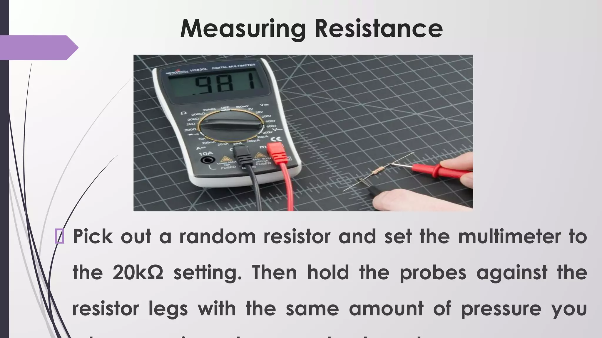 Measuring Resistance
Pick out a random resistor and set the multimeter to
the 20kΩ setting. Then hold the probes against the
resistor legs with the same amount of pressure you
 
