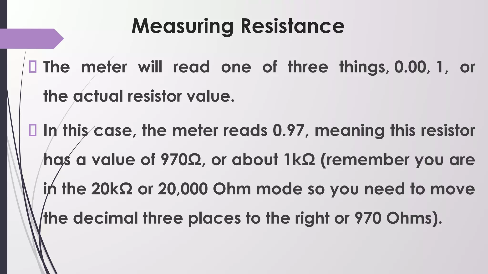 Measuring Resistance
The meter will read one of three things, 0.00, 1, or
the actual resistor value.
In this case, the meter reads 0.97, meaning this resistor
has a value of 970Ω, or about 1kΩ (remember you are
in the 20kΩ or 20,000 Ohm mode so you need to move
the decimal three places to the right or 970 Ohms).
 