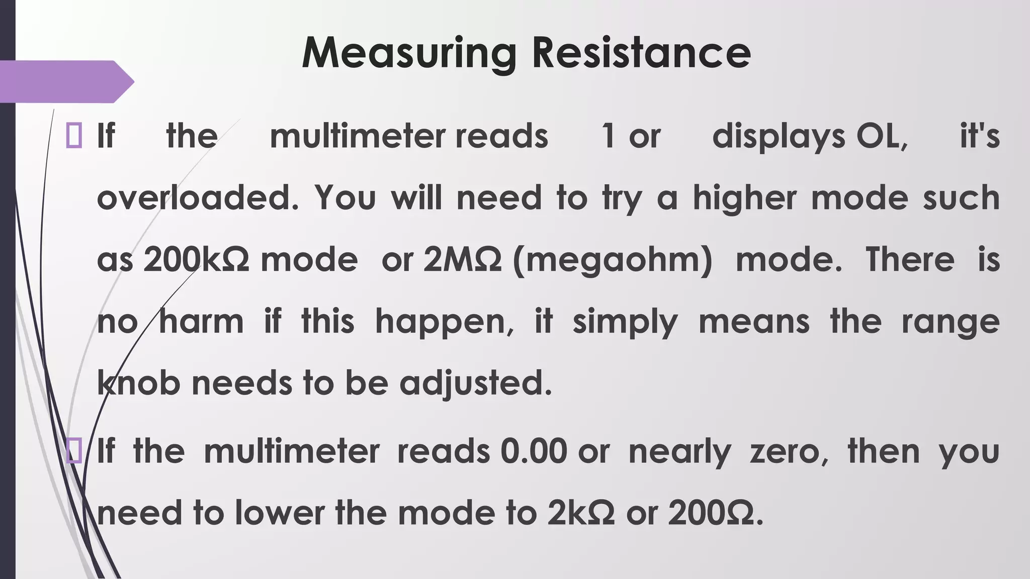 Measuring Resistance
If the multimeter reads 1 or displays OL, it's
overloaded. You will need to try a higher mode such
as 200kΩ mode or 2MΩ (megaohm) mode. There is
no harm if this happen, it simply means the range
knob needs to be adjusted.
If the multimeter reads 0.00 or nearly zero, then you
need to lower the mode to 2kΩ or 200Ω.
 