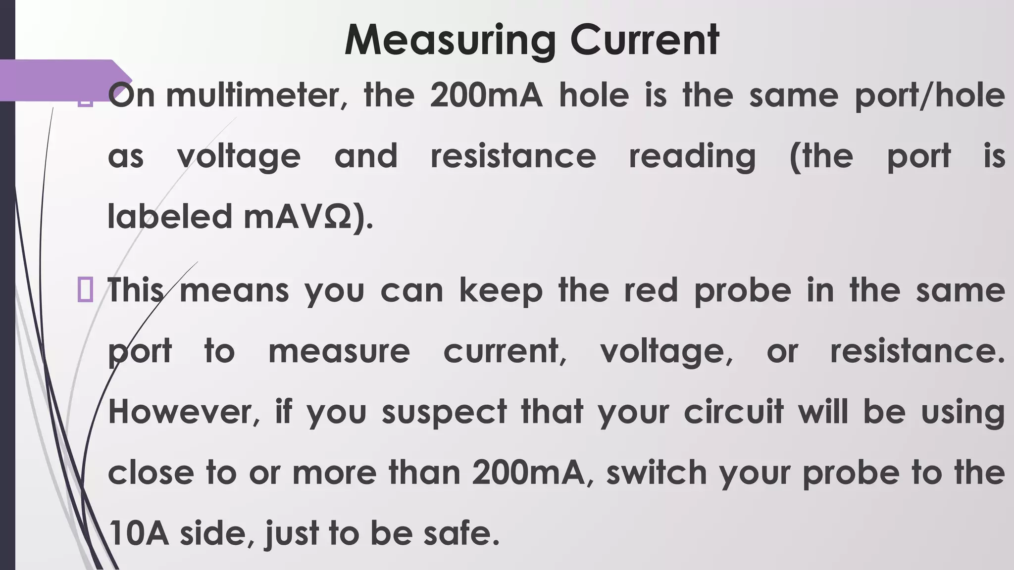 Measuring Current
On multimeter, the 200mA hole is the same port/hole
as voltage and resistance reading (the port is
labeled mAVΩ).
This means you can keep the red probe in the same
port to measure current, voltage, or resistance.
However, if you suspect that your circuit will be using
close to or more than 200mA, switch your probe to the
10A side, just to be safe.
 