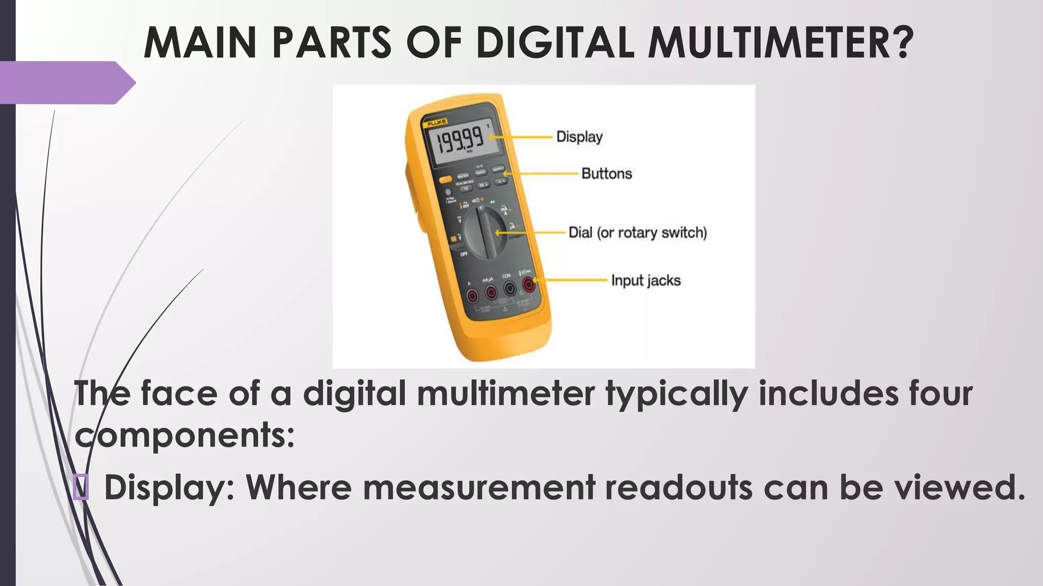 MAIN PARTS OF DIGITAL MULTIMETER?
The face of a digital multimeter typically includes four
components:
Display: Where measurement readouts can be viewed.
 