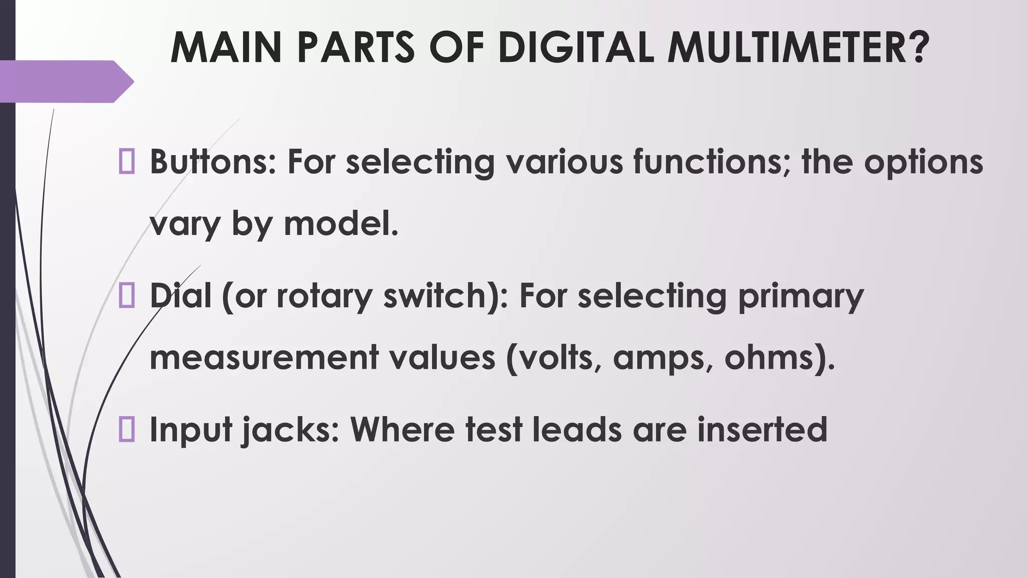 MAIN PARTS OF DIGITAL MULTIMETER?
Buttons: For selecting various functions; the options
vary by model.
Dial (or rotary switch): For selecting primary
measurement values (volts, amps, ohms).
Input jacks: Where test leads are inserted
 