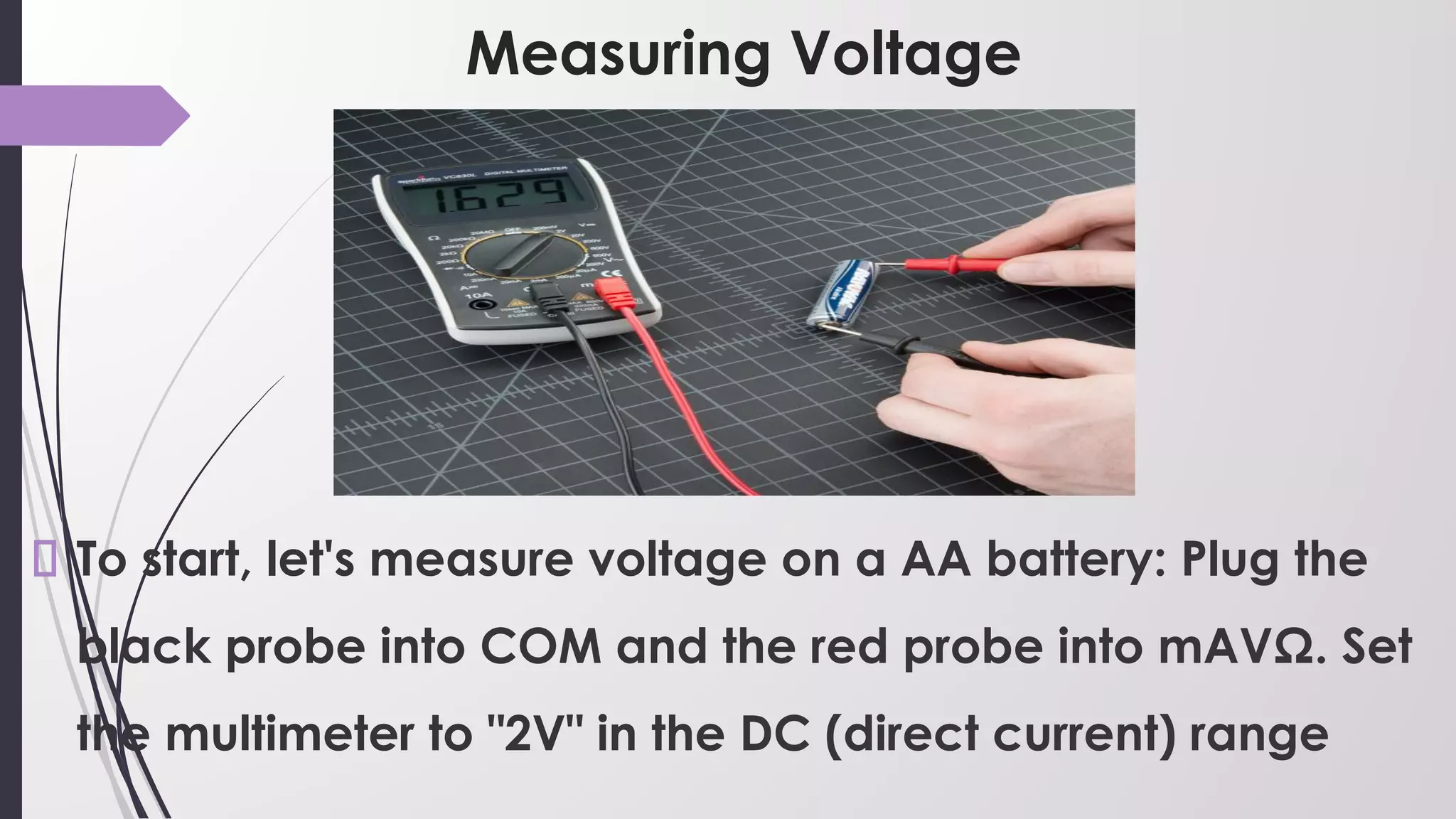 Measuring Voltage
To start, let's measure voltage on a AA battery: Plug the
black probe into COM and the red probe into mAVΩ. Set
the multimeter to "2V" in the DC (direct current) range
 