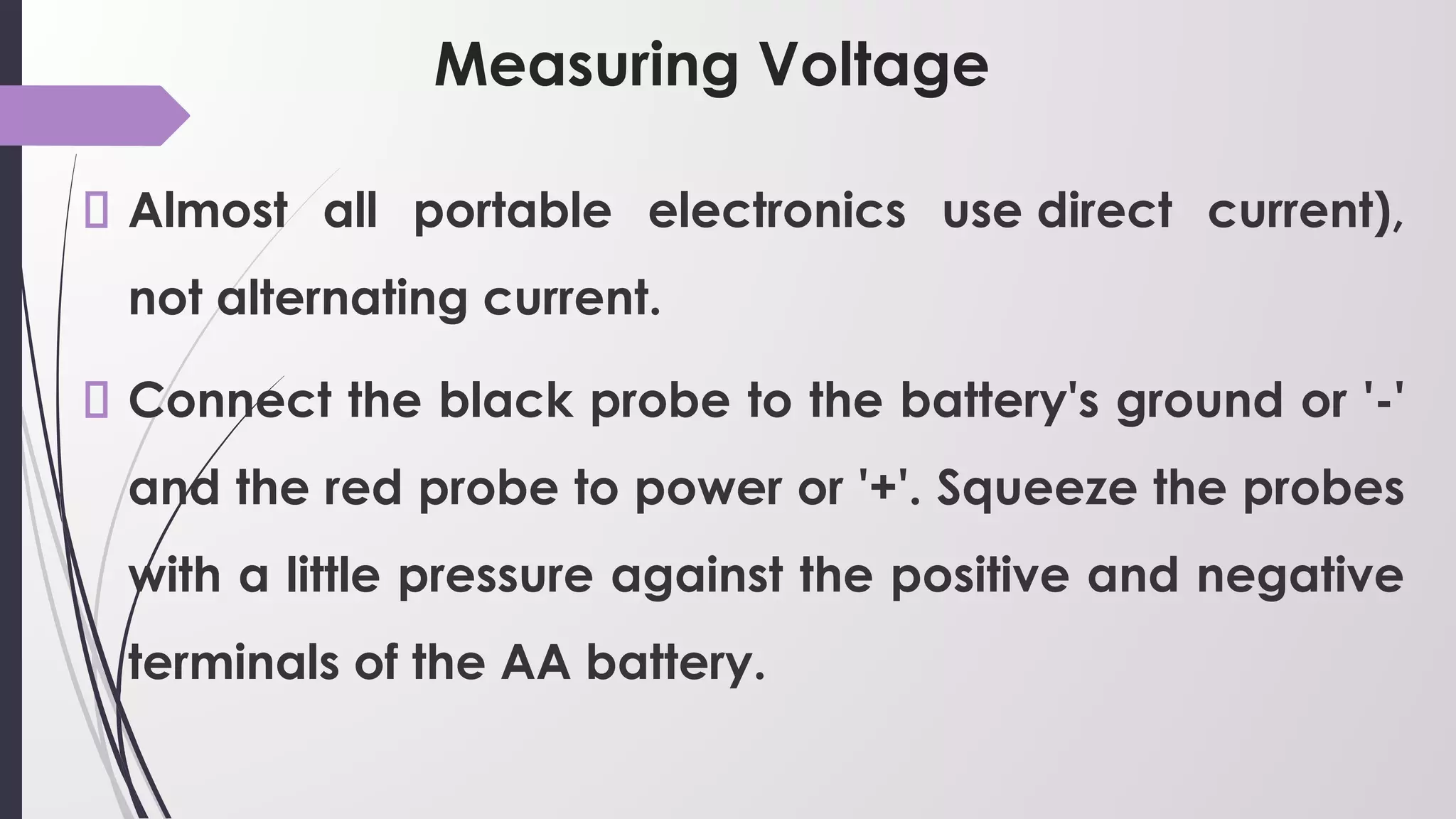 Measuring Voltage
Almost all portable electronics use direct current),
not alternating current.
Connect the black probe to the battery's ground or '-'
and the red probe to power or '+'. Squeeze the probes
with a little pressure against the positive and negative
terminals of the AA battery.
 