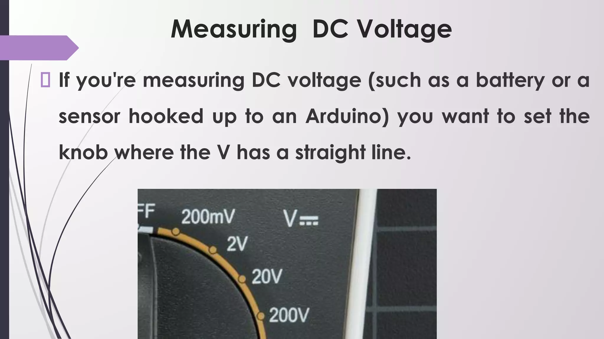 Measuring DC Voltage
If you're measuring DC voltage (such as a battery or a
sensor hooked up to an Arduino) you want to set the
knob where the V has a straight line.
 