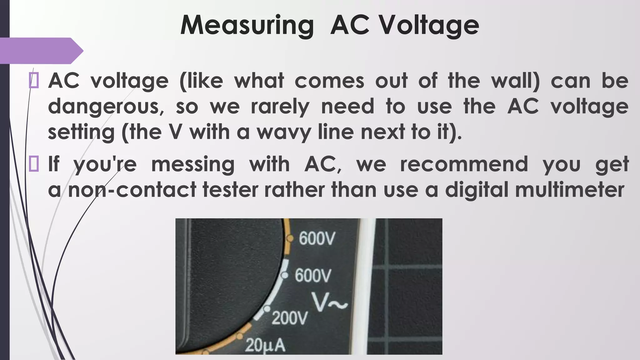 Measuring AC Voltage
AC voltage (like what comes out of the wall) can be
dangerous, so we rarely need to use the AC voltage
setting (the V with a wavy line next to it).
If you're messing with AC, we recommend you get
a non-contact tester rather than use a digital multimeter
 