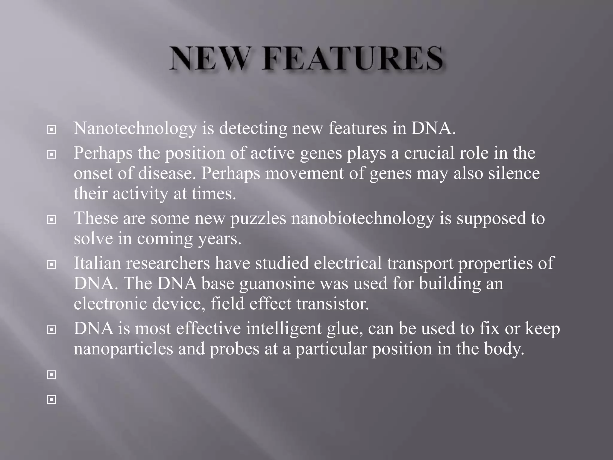  Nanotechnology is detecting new features in DNA.
 Perhaps the position of active genes plays a crucial role in the
onset of disease. Perhaps movement of genes may also silence
their activity at times.
 These are some new puzzles nanobiotechnology is supposed to
solve in coming years.
 Italian researchers have studied electrical transport properties of
DNA. The DNA base guanosine was used for building an
electronic device, field effect transistor.
 DNA is most effective intelligent glue, can be used to fix or keep
nanoparticles and probes at a particular position in the body.


 