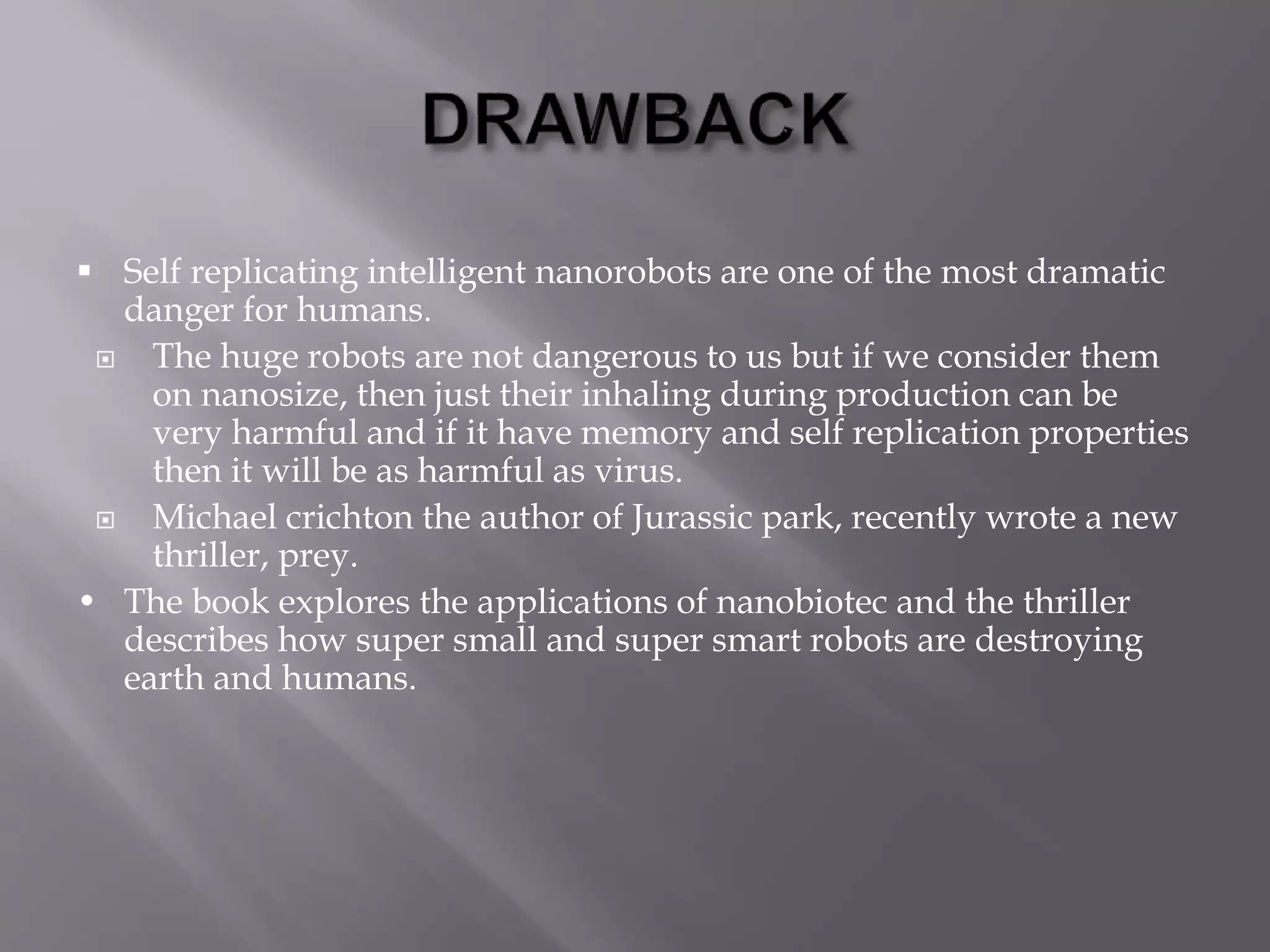  Self replicating intelligent nanorobots are one of the most dramatic
danger for humans.
 The huge robots are not dangerous to us but if we consider them
on nanosize, then just their inhaling during production can be
very harmful and if it have memory and self replication properties
then it will be as harmful as virus.
 Michael crichton the author of Jurassic park, recently wrote a new
thriller, prey.
• The book explores the applications of nanobiotec and the thriller
describes how super small and super smart robots are destroying
earth and humans.
 