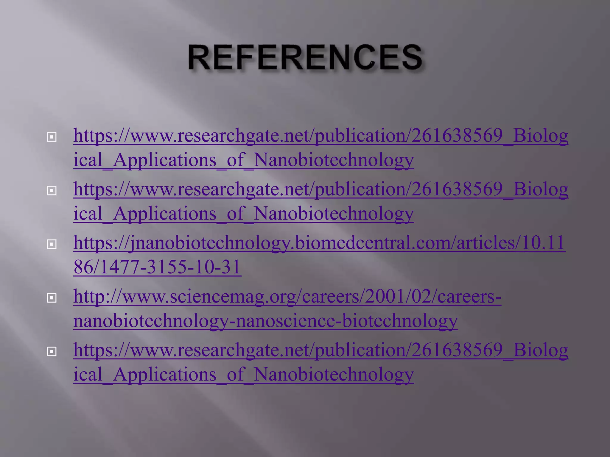  https://www.researchgate.net/publication/261638569_Biolog
ical_Applications_of_Nanobiotechnology
 https://www.researchgate.net/publication/261638569_Biolog
ical_Applications_of_Nanobiotechnology
 https://jnanobiotechnology.biomedcentral.com/articles/10.11
86/1477-3155-10-31
 http://www.sciencemag.org/careers/2001/02/careers-
nanobiotechnology-nanoscience-biotechnology
 https://www.researchgate.net/publication/261638569_Biolog
ical_Applications_of_Nanobiotechnology
 