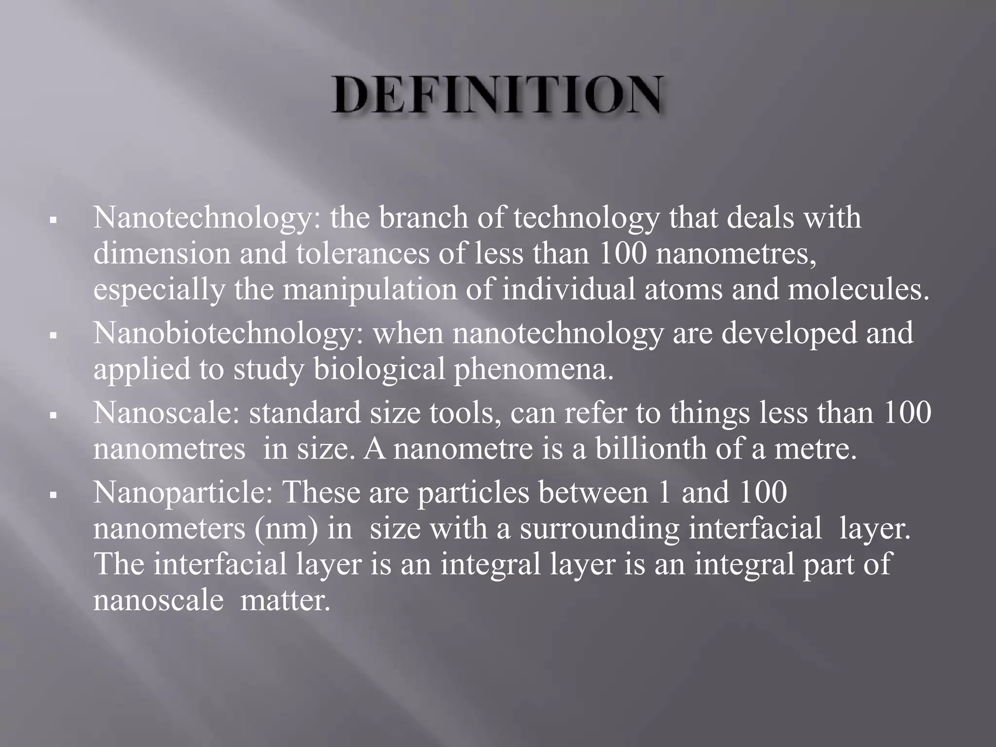 Nanotechnology: the branch of technology that deals with
dimension and tolerances of less than 100 nanometres,
especially the manipulation of individual atoms and molecules.
 Nanobiotechnology: when nanotechnology are developed and
applied to study biological phenomena.
 Nanoscale: standard size tools, can refer to things less than 100
nanometres in size. A nanometre is a billionth of a metre.
 Nanoparticle: These are particles between 1 and 100
nanometers (nm) in size with a surrounding interfacial layer.
The interfacial layer is an integral layer is an integral part of
nanoscale matter.
 