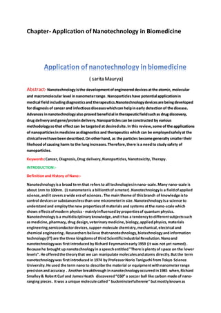 Chapter- Application of Nanotechnology in Biomedicine
( sarita Maurya)
Abstract-Nanotechnologyisthe developmentof engineereddevicesatthe atomic, molecular
and macromolecular level innanometerrange. Nanoparticleshave potential applicationin
medical fieldincludingdiagnosticsand therapeutics.Nanotechnologydevicesare beingdeveloped
for diagnosisof cancer and infectious diseaseswhichcan helpinearly detectionof the disease.
Advances innanotechnologyalso proved beneficial intherapeuticfieldsuchas drug discovery,
drug deliveryand gene/proteindelivery.Nanoparticlescanbe constructed by various
methodologyso that effectcan be targeted at desiredsite.In this review,some of the applications
of nanoparticlesin medicine asdiagnostics and therapeutics which can be employedsafelyat the
clinical level have beendescribed.On otherhand, as the particles become generally smallertheir
likehoodofcausing harm to the lungincreases.Therefore,there is a needto study safety of
nanoparticles.
Keywords:Cancer, Diagnosis,Drug delivery,Nanoparticles,Nanotoxicity,Therapy.
INTRODUCTION:-
DefinitionandHistory ofNano:-
Nanotechnologyisa broad term that refersto all technologiesinnano-scale.Many nano-scale is
about 1nm to 100nm. (1 nanometeris a billionthof a meter).Nanotechnologyis a fieldofapplied
science,and it covers a wide era of sciences. The main theme of thisbranch of knowledge isto
control devicesor substanceslessthan one micrometerin size.Nanotechnologyisa science to
understandand employthe new propertiesofmaterials and systems at the nano-scale which
shows effectsofmodern physics - mainlyinfluencedbypropertiesof quantum physics.
Nanotechnologyisa multidisciplinaryknowledge,andithas a tendencyto differentsubjectssuch
as medicine, pharmacy, drug design,veterinarymedicine,biology,appliedphysics,materials
engineering,semiconductordevices,supper-molecule chemistry,mechanical,electrical and
chemical engineering.Researchersbelieve thatnanotechnology,biotechnologyandinformation
technology(IT) are the three kingdomsof third ScientificIndustrial Revolution.Nanoand
nanotechnologywas first introducedby Richard Feynmaninearly 1959 (it was not yet named) .
Because he brought up nanotechnologyin a speechentitled"There isplentyof space on the lower
levels”.He offeredthe theorythat we can manipulate moleculesandatoms directly.But the term
nanotechnologywas first introducedin 1974 by ProfessorNorio Taniguchi from Tokyo Science
University.He used the term nano to describe the material or equipmentwithnanometerrange
precisionand accuracy . Anotherbreakthrough in nanotechnologyoccurred in1985 when,Richard
Smalley& Robert Curl and JamesHeath discovered“C60” a soccer ball like carbon made of nano-
ranging pieces. It was a unique molecule called" buckminsterfullerene" butmostlyknownas
 