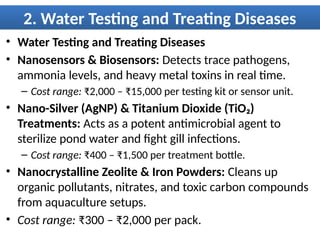 2. Water Testing and Treating Diseases
• Water Testing and Treating Diseases
• Nanosensors & Biosensors: Detects trace pathogens,
ammonia levels, and heavy metal toxins in real time.
– Cost range: ₹2,000 – ₹15,000 per testing kit or sensor unit.
• Nano-Silver (AgNP) & Titanium Dioxide (TiO₂)
Treatments: Acts as a potent antimicrobial agent to
sterilize pond water and fight gill infections.
– Cost range: ₹400 – ₹1,500 per treatment bottle.
• Nanocrystalline Zeolite & Iron Powders: Cleans up
organic pollutants, nitrates, and toxic carbon compounds
from aquaculture setups.
• Cost range: ₹300 – ₹2,000 per pack.
 