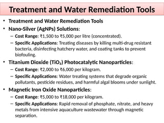 Treatment and Water Remediation Tools
• Treatment and Water Remediation Tools
• Nano-Silver (AgNPs) Solutions:
– Cost Range: ₹1,500 to ₹5,000 per litre (concentrated).
– Specific Applications: Treating diseases by killing multi-drug resistant
bacteria, disinfecting hatchery water, and coating tanks to prevent
biofouling.
• Titanium Dioxide (TiO₂) Photocatalytic Nanoparticles:
– Cost Range: ₹2,000 to ₹6,000 per kilogram.
– Specific Applications: Water treating systems that degrade organic
pollutants, pesticide residues, and harmful algal blooms under sunlight.
• Magnetic Iron Oxide Nanoparticles:
– Cost Range: ₹5,000 to ₹18,000 per kilogram.
– Specific Applications: Rapid removal of phosphate, nitrate, and heavy
metals from intensive aquaculture wastewater through magnetic
separation.
 