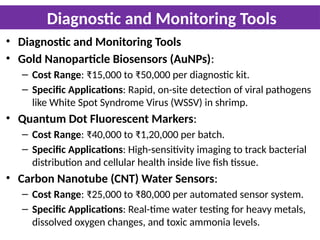 Diagnostic and Monitoring Tools
• Diagnostic and Monitoring Tools
• Gold Nanoparticle Biosensors (AuNPs):
– Cost Range: ₹15,000 to ₹50,000 per diagnostic kit.
– Specific Applications: Rapid, on-site detection of viral pathogens
like White Spot Syndrome Virus (WSSV) in shrimp.
• Quantum Dot Fluorescent Markers:
– Cost Range: ₹40,000 to ₹1,20,000 per batch.
– Specific Applications: High-sensitivity imaging to track bacterial
distribution and cellular health inside live fish tissue.
• Carbon Nanotube (CNT) Water Sensors:
– Cost Range: ₹25,000 to ₹80,000 per automated sensor system.
– Specific Applications: Real-time water testing for heavy metals,
dissolved oxygen changes, and toxic ammonia levels.
 