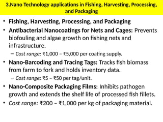 3.Nano Technology applications in Fishing, Harvesting, Processing,
and Packaging
• Fishing, Harvesting, Processing, and Packaging
• Antibacterial Nanocoatings for Nets and Cages: Prevents
biofouling and algae growth on fishing nets and
infrastructure.
– Cost range: ₹1,000 – ₹5,000 per coating supply.
• Nano-Barcoding and Tracing Tags: Tracks fish biomass
from farm to fork and holds inventory data.
– Cost range: ₹5 – ₹50 per tag/unit.
• Nano-Composite Packaging Films: Inhibits pathogen
growth and extends the shelf life of processed fish fillets.
• Cost range: ₹200 – ₹1,000 per kg of packaging material.
 