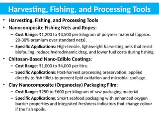 Harvesting, Fishing, and Processing Tools
• Harvesting, Fishing, and Processing Tools
• Nanocomposite Fishing Nets and Ropes:
– Cost Range: ₹1,200 to ₹3,500 per kilogram of polymer material (approx.
20-30% premium over standard nets).
– Specific Applications: High-tensile, lightweight harvesting nets that resist
biofouling, reduce hydrodynamic drag, and lower fuel costs during fishing.
• Chitosan-Based Nano-Edible Coatings:
– Cost Range: ₹1,000 to ₹4,000 per litre.
– Specific Applications: Post-harvest processing preservation, applied
directly to fish fillets to prevent lipid oxidation and microbial spoilage.
• Clay Nanocomposite (Organoclay) Packaging Film:
– Cost Range: ₹250 to ₹600 per kilogram of raw packaging material.
– Specific Applications: Smart seafood packaging with enhanced oxygen
barrier properties and integrated freshness indicators that change colour
if the fish spoils.
 