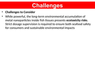 Challenges
• Challenges to Consider
• While powerful, the long-term environmental accumulation of
metal nanoparticles inside fish tissues presents ecotoxicity risks.
Strict dosage supervision is required to ensure both seafood safety
for consumers and sustainable environmental impacts
 