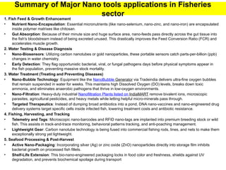 Summary of Major Nano tools applications in Fisheries
sector
1. Fish Feed & Growth Enhancement
• Nutrient Nano-Encapsulation: Essential micronutrients (like nano-selenium, nano-zinc, and nano-iron) are encapsulated
inside polymer matrixes like chitosan.
• Gut Absorption: Because of their minute size and huge surface area, nano-feeds pass directly across the gut tissue into
the fish's bloodstream instead of being excreted unused. This drastically improves the Feed Conversion Ratio (FCR) and
accelerates muscle growth.
2. Water Testing & Disease Diagnosis
• Nano-Biosensors: Utilizing carbon nanotubes or gold nanoparticles, these portable sensors catch parts-per-billion (ppb)
changes in water chemistry.
• Early Detection: They flag opportunistic bacterial, viral, or fungal pathogens days before physical symptoms appear in
the fish population, preventing massive stock mortality.
3. Water Treatment (Treating and Preventing Diseases)
• Nano-Bubble Technology: Equipment like the NanoBubble Generator via Tradeindia delivers ultra-fine oxygen bubbles
that remain suspended in water for weeks. This maintains high Dissolved Oxygen (DO) levels, breaks down toxic
ammonia, and eliminates anaerobic pathogens that thrive in low-oxygen environments.
• Nano-Filtration: Heavy-duty industrial Nanofiltration Plants listed on IndiaMART remove bivalent ions, microscopic
parasites, agricultural pesticides, and heavy metals while letting helpful micro-minerals pass through.
• Targeted Therapeutics: Instead of dumping broad antibiotics into a pond, DNA nano-vaccines and nano-engineered drug
delivery systems target specific cells inside infected fish, lowering treatment costs and antibiotic resistance.
4. Fishing, Harvesting, and Tracking
• Telemetry and Tags: Microscopic nano-barcodes and RFID nano-tags are implanted into premium breeding stock or wild
fish. This assists in track-and-trace monitoring, behavioral patterns tracking, and anti-poaching management.
• Lightweight Gear: Carbon nanotube technology is being fused into commercial fishing rods, lines, and nets to make them
exceptionally strong yet lightweight.
5. Seafood Processing & Post-Harvest
• Active Nano-Packaging: Incorporating silver (Ag) or zinc oxide (ZnO) nanoparticles directly into storage film inhibits
bacterial growth on processed fish fillets.
• Shelf-Life Extension: This bio-nano-engineered packaging locks in food color and freshness, shields against UV
degradation, and prevents biochemical spoilage during transport
 