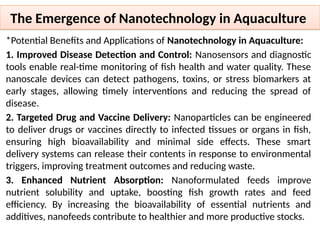 The Emergence of Nanotechnology in Aquaculture
*Potential Benefits and Applications of Nanotechnology in Aquaculture:
1. Improved Disease Detection and Control: Nanosensors and diagnostic
tools enable real-time monitoring of fish health and water quality. These
nanoscale devices can detect pathogens, toxins, or stress biomarkers at
early stages, allowing timely interventions and reducing the spread of
disease.
2. Targeted Drug and Vaccine Delivery: Nanoparticles can be engineered
to deliver drugs or vaccines directly to infected tissues or organs in fish,
ensuring high bioavailability and minimal side effects. These smart
delivery systems can release their contents in response to environmental
triggers, improving treatment outcomes and reducing waste.
3. Enhanced Nutrient Absorption: Nanoformulated feeds improve
nutrient solubility and uptake, boosting fish growth rates and feed
efficiency. By increasing the bioavailability of essential nutrients and
additives, nanofeeds contribute to healthier and more productive stocks.
 