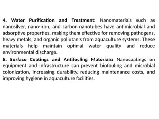4. Water Purification and Treatment: Nanomaterials such as
nanosilver, nano-iron, and carbon nanotubes have antimicrobial and
adsorptive properties, making them effective for removing pathogens,
heavy metals, and organic pollutants from aquaculture systems. These
materials help maintain optimal water quality and reduce
environmental discharge.
5. Surface Coatings and Antifouling Materials: Nanocoatings on
equipment and infrastructure can prevent biofouling and microbial
colonization, increasing durability, reducing maintenance costs, and
improving hygiene in aquaculture facilities.
 