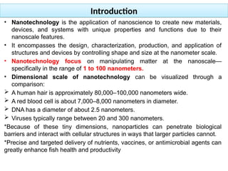 Introduction
• Nanotechnology is the application of nanoscience to create new materials,
devices, and systems with unique properties and functions due to their
nanoscale features.
• It encompasses the design, characterization, production, and application of
structures and devices by controlling shape and size at the nanometer scale.
• Nanotechnology focus on manipulating matter at the nanoscale—
specifically in the range of 1 to 100 nanometers.
• Dimensional scale of nanotechnology can be visualized through a
comparison:
 A human hair is approximately 80,000–100,000 nanometers wide.
 A red blood cell is about 7,000–8,000 nanometers in diameter.
 DNA has a diameter of about 2.5 nanometers.
 Viruses typically range between 20 and 300 nanometers.
*Because of these tiny dimensions, nanoparticles can penetrate biological
barriers and interact with cellular structures in ways that larger particles cannot.
*Precise and targeted delivery of nutrients, vaccines, or antimicrobial agents can
greatly enhance fish health and productivity
 