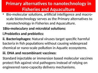 Primary alternatives to nanotechnology in
Fisheries and Aquaculture
• Bio-molecular solutions, artificial intelligence and macro-
scale biotechnology serves as the Primary alternatives to
nanotechnology in Fisheries and Aquaculture.
1Bio-moleculary and microbial solutions:
i.Probiotics and prebiotics:
ii. Bacteriophages: Natural viruses target specific harmful
bacteria in fish populations without causing widespread
chemical or nano-scale pollution in Aquatic ecosystems.
iii. DNA and recombinant vaccines:
Standard injectable or immersion based molecular vaccines
protect fish against viral pathogens instead of relying on
engineered nano-capacity delivery mechanisms.
 