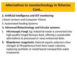 Alternatives to nanotechnology in fisheries
Cont…
2. Artificial Intelligence and IOT monitoring:
i.Smart sensors and Computer Visions
ii. Automated Feeding Systems
3. Advanced Biotechnology and Circular systems:
i. Microscopic Fungi: Eg; industrial waste is converted into
high quality fungal biomass feed, offering a sustainable
alternatives to processed or nano-enhanced diets.
ii. Biopolymer coagulants: Natural organic polymers clear
nitrogen & Phosphorous from farm water columns,
replacing synthetic or metal based nanoparticle water
treatments
 