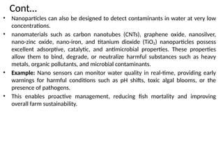 Cont…
• Nanoparticles can also be designed to detect contaminants in water at very low
concentrations.
• nanomaterials such as carbon nanotubes (CNTs), graphene oxide, nanosilver,
nano-zinc oxide, nano-iron, and titanium dioxide (TiO₂) nanoparticles possess
excellent adsorptive, catalytic, and antimicrobial properties. These properties
allow them to bind, degrade, or neutralize harmful substances such as heavy
metals, organic pollutants, and microbial contaminants.
• Example: Nano sensors can monitor water quality in real-time, providing early
warnings for harmful conditions such as pH shifts, toxic algal blooms, or the
presence of pathogens.
• This enables proactive management, reducing fish mortality and improving
overall farm sustainability.
 