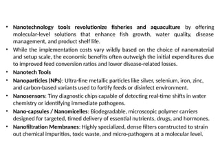 • Nanotechnology tools revolutionize fisheries and aquaculture by offering
molecular-level solutions that enhance fish growth, water quality, disease
management, and product shelf life.
• While the implementation costs vary wildly based on the choice of nanomaterial
and setup scale, the economic benefits often outweigh the initial expenditures due
to improved feed conversion ratios and lower disease-related losses.
• Nanotech Tools
• Nanoparticles (NPs): Ultra-fine metallic particles like silver, selenium, iron, zinc,
and carbon-based variants used to fortify feeds or disinfect environment.
• Nanosensors: Tiny diagnostic chips capable of detecting real-time shifts in water
chemistry or identifying immediate pathogens.
• Nano-capsules / Nanomicelles: Biodegradable, microscopic polymer carriers
designed for targeted, timed delivery of essential nutrients, drugs, and hormones.
• Nanofiltration Membranes: Highly specialized, dense filters constructed to strain
out chemical impurities, toxic waste, and micro-pathogens at a molecular level.
 
