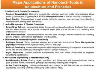 Major Applications of Nanotech Tools in
Aquaculture and Fisheries
1. Fish Nutrition & Growth Performance
• Nutrient Bioavailability: Delivering minerals like selenium and iron inside nano-capsules allows
easier gut absorption, triggering 24% to 30% faster growth rates in species like carp or sturgeon.
• Feed Stability: Nano-coatings protect volatile nutrients, vitamins, and enzymes from dissolving
rapidly in water, cutting down feed waste.
2. Health Management & Disease Prevention
• Smart Drug Delivery: Nanocarriers isolate therapeutic compounds and only discharge them inside
the fish when exposed to a specific biological trigger (like precise stomach pH), reducing toxic
antibiotic over-reliance.
• DNA Nano-Vaccines: Nano-encapsulated vaccines yield stronger immune defenses by shielding
genetic antigens from external degradation prior to uptake.
3. Environmental Remediation (Water Treatment)
• Pathogen Control: Water treatment systems embedded with antimicrobial Silver Nanoparticles
(AgNPs) neutralize harmful aquatic bacteria, viruses, and fungi.
• Pollutant Scrubbing: Nano-scale iron powder effectively dismantles highly dangerous environmental
toxins (like dioxins and PCBs) into simpler, harmless carbon molecules.
• Algae Regulation: Lanthanum-based nanoparticles bind with water phosphates to suppress
devastating algal blooms. [
4. Aquaculture Engineering & Post-Harvest Safety
• Anti-Biofouling Paints: Coating cages, boat hulls, and fishing nets with nanotech-infused marine
paint prevents harmful marine bio-growth (like barnacles), boosting gear longevity.
• Active Food Packaging: Utilizing antibacterial nanocoatings on fish fillets blocks microbial decay,
significantly extending shelf life and keeping taste and odor intact.
 