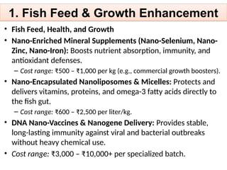 1. Fish Feed & Growth Enhancement
• Fish Feed, Health, and Growth
• Nano-Enriched Mineral Supplements (Nano-Selenium, Nano-
Zinc, Nano-Iron): Boosts nutrient absorption, immunity, and
antioxidant defenses.
– Cost range: ₹500 – ₹1,000 per kg (e.g., commercial growth boosters).
• Nano-Encapsulated Nanoliposomes & Micelles: Protects and
delivers vitamins, proteins, and omega-3 fatty acids directly to
the fish gut.
– Cost range: ₹600 – ₹2,500 per liter/kg.
• DNA Nano-Vaccines & Nanogene Delivery: Provides stable,
long-lasting immunity against viral and bacterial outbreaks
without heavy chemical use.
• Cost range: ₹3,000 – ₹10,000+ per specialized batch.
 