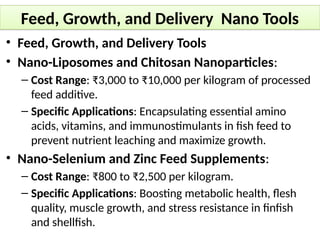 Feed, Growth, and Delivery Nano Tools
• Feed, Growth, and Delivery Tools
• Nano-Liposomes and Chitosan Nanoparticles:
– Cost Range: ₹3,000 to ₹10,000 per kilogram of processed
feed additive.
– Specific Applications: Encapsulating essential amino
acids, vitamins, and immunostimulants in fish feed to
prevent nutrient leaching and maximize growth.
• Nano-Selenium and Zinc Feed Supplements:
– Cost Range: ₹800 to ₹2,500 per kilogram.
– Specific Applications: Boosting metabolic health, flesh
quality, muscle growth, and stress resistance in finfish
and shellfish.
 