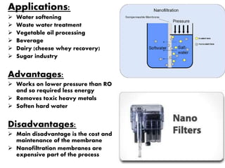 Applications:
 Water softening
 Waste water treatment
 Vegetable oil processing
 Beverage
 Dairy (cheese whey recovery)
 Sugar industry
Advantages:
 Works on lower pressure than RO
and so required less energy
 Removes toxic heavy metals
 Soften hard water
Disadvantages:
 Main disadvantage is the cost and
maintenance of the membrane
 Nanofiltration membranes are
expensive part of the process
 