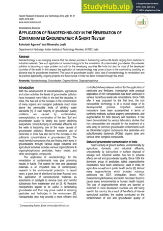 Recent Research in Science and Technology 2010, 2(6): 51-57
ISSN: 2076-5061
www.recent-science.com
ENVIRONMENTAL SCIENCES
APPLICATION OF NANOTECHNOLOGY IN THE REMEDIATION OF
CONTAMINATED GROUNDWATER: A SHORT REVIEW
Ashutosh Agarwal∗
and Himanshu Joshi
Department of Hydrology, Indian Institute of Technology Roorkee, 247667, India
Abstract
Nanotechnology is an emerging science that has shown promise in humanizing various life facets ranging from medicine to
industrial materials. One such application of nanotechnology is for the remediation of contaminated groundwater. Groundwater
pollution is becoming a major problem not only for the developing countries like India but also for most of the developed
countries of the world. In this respect the application of nanotechnology may prove a boon to the mankind by providing an
advance way for groundwater treatment. The status of groundwater quality, basic idea of nanotechnology for remediation and
its practical applicability, ongoing projects and future scope in India has been reviewed through this article.
Keywords: Nanotechnology, Groundwater, Organochlorine, Organophosphorus
∗
Corresponding Author, Email: wheland@rediffmail.com
Introduction
With the advancement of industrialization, agricultural
and urban activities the levels of groundwater pollution
have increased many folds in the last few decades. In
India, this has led to the increase in the concentration
of many organic and inorganic pollutants much more
above the permissible limits of drinking water
standards [1]. A vast majority of groundwater quality
problems are caused by contamination,
overexploitation, or combination of the two. Soil and
groundwater quality is slowly but surely declining
everywhere. Direct dumping of untreated effluents into
the wells is becoming one of the major causes of
groundwater pollution. Moreover extensive use of
pesticides in India has also led to the increase in the
pollutants concentrations in groundwaters [2]. The
most harmful compounds that are finding their ways in
groundwaters through various illegal industrial and
agricultural activities includes various organochlorine &
organophosphorous pesticides, heavy metals and
other carcinogenic compounds.
The application of nanotechnology for the
remediation of contaminants may give promising
results in future. The search for new and advanced
materials is an important task of contemporary
research in the environmental protection. In recent
years, a great deal of attentions has been focused onto
the application of nanostructured materials as
adsorbents or catalysts to remove toxic and harmful
substances from wastewater and air [3, 4]. Reactive
nanoparticles appear to be useful in remediating
groundwater and thus may prove useful in removing
pesticides and herbicides in the environment [5].
Nanoparticles also may provide a more efficient and
controlled delivery/release method for the application of
pesticides and fertilizers. Increasingly wide practical
application of iron nanoparticles has been achieved in
various hazardous waste site remediations. Since 1996,
after it was proposed for the first time, the iron
nanoparticle technology is at a crucial stage of its
developmental process. Important research
innovations have been accomplished in terms of
synthetic methods, surface property amendments, and
augmentation for field delivery and reactions. It has
been demonstrated by various laboratory studies that
iron nanoparticles are valuable for the treatment of a
wide array of common groundwater contaminants such
as chlorinated organic compounds like pesticides and
polychlorinated biphenyls (PCBs), organic dyes and
various other inorganic compounds.
Status of groundwater contamination in India
Man's activity at ground surface, unintentionally by
agriculture, domestic and industrial effluents,
unexpectedly by sub-surface or surface disposal of
sewage and industrial wastes has led to adverse
effects on soil and groundwater quality. Since 1954 the
dominant group of pesticides called organochlorine
insecticides have been extensively used in India for
agriculture as well as in public health sector [6]. Almost
every organochlorine which includes notorious
pesticides like DDT, endosulfan, dioxin, HCH
(hexachlorocyclohexane) and aldrin has been found to
cause some environmental or human health hazard.
The use of organochlorines which are banned or
restricted in most developed countries are still being
used in this country. As a result of the effects of intense
agricultural activities, the studies conducted on the
contamination of soil and groundwater quality of
 