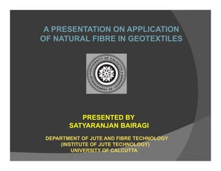A PRESENTATION ON APPLICATION
OF NATURAL FIBRE IN GEOTEXTILES
PRESENTED BY
SATYARANJAN BAIRAGI
DEPARTMENT OF JUTE AND FIBRE TECHNOLOGY
(INSTITUTE OF JUTE TECHNOLOGY)
UNIVERSITY OF CALCUTTA
 