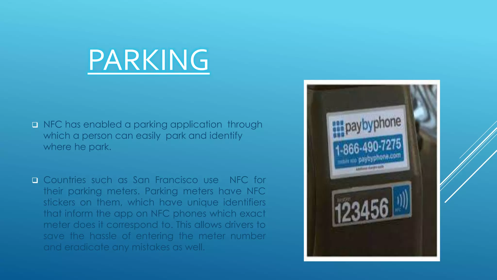 PARKING
 NFC has enabled a parking application through
which a person can easily park and identify
where he park.
 Countries such as San Francisco use NFC for
their parking meters. Parking meters have NFC
stickers on them, which have unique identifiers
that inform the app on NFC phones which exact
meter does it correspond to. This allows drivers to
save the hassle of entering the meter number
and eradicate any mistakes as well.
 